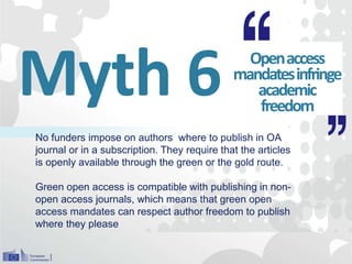 Myth 6 Openaccess
mandatesinfringe
academic
freedom
No funders impose on authors where to publish in OA
journal or in a subscription. They require that the articles
is openly available through the green or the gold route.
Green open access is compatible with publishing in non-
open access journals, which means that green open
access mandates can respect author freedom to publish
where they please
 