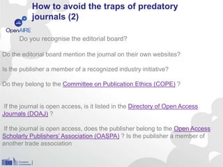 How to avoid the traps of predatory
journals (2)
Do the editorial board mention the journal on their own websites?
Is the publisher a member of a recognized industry initiative?
Do they belong to the Committee on Publication Ethics (COPE) ?
If the journal is open access, is it listed in the Directory of Open Access
Journals (DOAJ) ?
If the journal is open access, does the publisher belong to the Open Access
Scholarly Publishers’ Association (OASPA) ? Is the publisher a member of
another trade association
Do you recognise the editorial board?
 