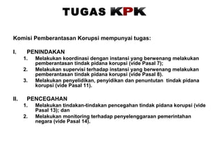 TUGAS
Komisi Pemberantasan Korupsi mempunyai tugas:
I.

PENINDAKAN
1.
2.
3.

II.

Melakukan koordinasi dengan instansi yang berwenang melakukan
pemberantasan tindak pidana korupsi (vide Pasal 7);
Melakukan supervisi terhadap instansi yang berwenang melakukan
pemberantasan tindak pidana korupsi (vide Pasal 8).
Melakukan penyelidikan, penyidikan dan penuntutan tindak pidana
korupsi (vide Pasal 11).

PENCEGAHAN
1.
2.

Melakukan tindakan-tindakan pencegahan tindak pidana korupsi (vide
Pasal 13); dan
Melakukan monitoring terhadap penyelenggaraan pemerintahan
negara (vide Pasal 14).

 