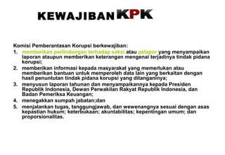 KEWAJIBAN
Komisi Pemberantasan Korupsi berkewajiban:
1. memberikan perlindungan terhadap saksi atau pelapor yang menyampaikan
laporan ataupun memberikan keterangan mengenai terjadinya tindak pidana
korupsi;
2. memberikan informasi kepada masyarakat yang memerlukan atau
memberikan bantuan untuk memperoleh data lain yang berkaitan dengan
hasil penuntutan tindak pidana korupsi yang ditanganinya;
3. menyusun laporan tahunan dan menyampaikannya kepada Presiden
Republik Indonesia, Dewan Perwakilan Rakyat Republik Indonesia, dan
Badan Pemeriksa Keuangan;
4. menegakkan sumpah jabatan;dan
5. menjalankan tugas, tanggungjawab, dan wewenangnya sesuai dengan asas
kepastian hukum; keterbukaan; akuntabilitas; kepentingan umum; dan
proporsionalitas.

 