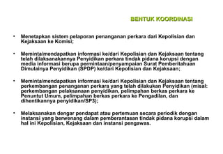 BENTUK KOORDINASI
•

Menetapkan sistem pelaporan penanganan perkara dari Kepolisian dan
Kejaksaan ke Komisi;

•

Meminta/mendapatkan informasi ke/dari Kepolisian dan Kejaksaan tentang
telah dilaksanakannya Penyidikan perkara tindak pidana korupsi dengan
media informasi berupa permintaan/penyampaian Surat Pemberitahuan
Dimulainya Penyidikan (SPDP) ke/dari Kepolisian dan Kejaksaan;

•

Meminta/mendapatkan informasi ke/dari Kepolisian dan Kejaksaan tentang
perkembangan penanganan perkara yang telah dilakukan Penyidikan (misal:
perkembangan pelaksanaan penyidikan, pelimpahan berkas perkara ke
Penuntut Umum, pelimpahan berkas perkara ke Pengadilan, dan
dihentikannya penyidikan/SP3);

•

Melaksanakan dengar pendapat atau pertemuan secara periodik dengan
instansi yang berwenang dalam pemberantasan tindak pidana korupsi dalam
hal ini Kepolisian, Kejaksaan dan instansi pengawas.

 
