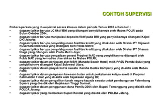 CONTOH SUPERVISI
Perkara-perkara yang di-supervisi secara khusus dalam periode Tahun 2005 antara lain :
•
dugaan tipikor berupa LC fiktif BNI yang ditangani penyidikannya oleh Mabes POLRI pada
Bulan Oktober 2004;
•
dugaan tipikor berupa manipulasi deposito fiktif pada BRI yang penyidikannya ditangani Kejati
DKI Jakarta;
•
dugaan tipikor berupa penyalahgunaan fasilitas kredit yang dilakukan oleh Direksi PT Rajawali
Nusantara Indonesia yang ditangani oleh Polda Metro;
•
dugaan tipikor berupa penyalahgunaan fasilitas kredit yang dilakukan oleh Direksi PT Dharma
Niaga yang ditangani oleh Polda Metro Jaya;
•
dugaan tipikor berupa pengadaan genset Propinsi NAD yang penyidikannya ditangani oleh
Polda NAD yang kemudian diserahkan ke Mabes POLRI;
•
dugaan tipikor dalam penjualan aset MBH (Manado Beach Hotel) milik PPSU Pemda Sulut yang
penyidikannya ditangani Kejati Sulawesi Utara;
•
dugaan tipikor dalam proyek listrik swasta Karaha Bodas Company yang di-sidik oleh Mabes
Polri;
•
dugaan tipikor dalam pelepasan kawasan hutan untuk perkebunan kelapa sawit di Propinsi
Kalimantan Timur yang di-sidik oleh Kejaksaan Agung RI;
•
dugaan tipikor dalam pengalihan tanah negara kepada swasta untuk pembangunan Palembang
Square yang di-sidik oleh Kejaksaan Tinggi Sumsel;
•
dugaan tipikor dalam penggunaan dana Pemilu 2004 oleh Bupati Temanggung yang disidik oleh
POLDA Jateng;
•
dugaan tipikor yang melibatkan Bupati Kendal yang disidik oleh POLDA Jateng.

 