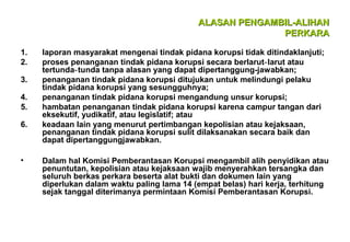 ALASAN PENGAMBIL-ALIHAN
PERKARA
1.
2.
3.
4.
5.
6.

•

laporan masyarakat mengenai tindak pidana korupsi tidak ditindaklanjuti;
proses penanganan tindak pidana korupsi secara berlarut‑ larut atau
tertunda‑ tunda tanpa alasan yang dapat dipertanggung-jawabkan;
penanganan tindak pidana korupsi ditujukan untuk melindungi pelaku
tindak pidana korupsi yang sesungguhnya;
penanganan tindak pidana korupsi mengandung unsur korupsi;
hambatan penanganan tindak pidana korupsi karena campur tangan dari
eksekutif, yudikatif, atau legislatif; atau
keadaan lain yang menurut pertimbangan kepolisian atau kejaksaan,
penanganan tindak pidana korupsi sulit dilaksanakan secara baik dan
dapat dipertanggungjawabkan.
Dalam hal Komisi Pemberantasan Korupsi mengambil alih penyidikan atau
penuntutan, kepolisian atau kejaksaan wajib menyerahkan tersangka dan
seluruh berkas perkara beserta alat bukti dan dokumen lain yang
diperlukan dalam waktu paling lama 14 (empat belas) hari kerja, terhitung
sejak tanggal diterimanya permintaan Komisi Pemberantasan Korupsi.

 