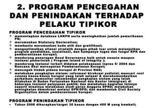 2. PROGRAM PENCEGAHAN
DAN PENINDAKAN TERHADAP
PELAKU TIPIKOR
PROGRAM PENCEGAHAN TIPIKOR









memantapkan database LHKPN serta meningkatkan jumlah pemeriksaan
PN;
merumuskan Statutory Declaration;
membantu merumuskan kode etik dan gratifikasi;
mengoptimalkan aliansi stratejik dengan pihak luar untuk melanjutkan
program pendidikan, sosialisasi, dan kampanye tugas dan fungsi KPK dan
pemberantasan korupsi;
mendorong penerapan Good Governance baik untuk swasta maupun
instansi pemerintah ( Program Island of Integrity );
mendorong instansi terkait didalam pelaksanaan Inpres 5/ 2004 dan
Rencana Aksi mercepatan Pemberantasan Korupsi;
mencegah tindak pidana korupsi di Provinsi NAD;
melakukan pengkajian sistem: reformasi birokrasi yudisial; mencari root
causes kasus-kasus korupsi yang telah selesai & merekomendasikan
perbaikan; memonitor rekomendasi pengkajian sistem yang telah
dilakukan di Badan Pertanahan Nasional dan Kantor Immigrasi; di
beberapa instansi pelayanan publik; dan melakukan kegiatan lainnya
seperti misalnya melakukan studi peran Anggota DPRD; melakukan
peningkatan demokrasi melalui DPR/DPD; dan membentuk Civil Society
Organisation dalam pemberantasan korupsi.

PROGRAM PENINDAKAN TIPIKOR
•

Tahun 2006 diharapkan/target 30 kasus dengan 400 M uang kembali;

 