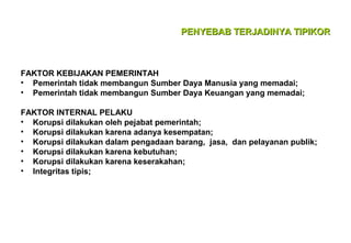 PENYEBAB TERJADINYA TIPIKOR

FAKTOR KEBIJAKAN PEMERINTAH
• Pemerintah tidak membangun Sumber Daya Manusia yang memadai;
• Pemerintah tidak membangun Sumber Daya Keuangan yang memadai;
FAKTOR INTERNAL PELAKU
• Korupsi dilakukan oleh pejabat pemerintah;
• Korupsi dilakukan karena adanya kesempatan;
• Korupsi dilakukan dalam pengadaan barang, jasa, dan pelayanan publik;
• Korupsi dilakukan karena kebutuhan;
• Korupsi dilakukan karena keserakahan;
• Integritas tipis;

 