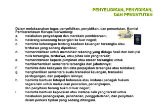 PENYELIDIKAN, PENYIDIKAN,
DAN PENUNTUTAN
Dalam melaksanakan tugas penyelidikan, penyidikan, dan penuntutan, Komisi
Pemberantasan Korupsi berwenang:
a.
melakukan penyadapan dan merekam pembicaraan;
b.
melarang seseorang bepergian ke luar negeri;
c.
meminta keterangan tentang keadaan keuangan tersangka atau
terdakwa yang sedang diperiksa;
d.
memerintahkan untuk memblokir rekening yang diduga hasil dari korupsi
milik tersangka, terdakwa, atau pihak lain yang terkait;
e.
memerintahkan kepada pimpinan atau atasan tersangka untuk
memberhentikan sementara tersangka dari jabatannya;
f.
meminta data kekayaan dan data perpajakan tersangka atau terdakwa;
g.
menghentikan sementara suatu transaksi keuangan, transaksi
perdagangan, dan perjanjian lainnya;
h.
meminta bantuan Interpol Indonesia atau instansi penegak hukum
negara lain untuk melakukan pencarian, penangkapan,
dan penyitaan barang bukti di luar negeri;
i.
meminta bantuan kepolisian atau instansi lain yang terkait untuk
melakukan penangkapan, penahanan, penggeledahan, dan penyitaan
dalam perkara tipikor yang sedang ditangani.

 