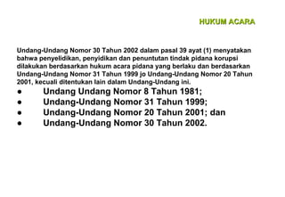 HUKUM ACARA

Undang-Undang Nomor 30 Tahun 2002 dalam pasal 39 ayat (1) menyatakan
bahwa penyelidikan, penyidikan dan penuntutan tindak pidana korupsi
dilakukan berdasarkan hukum acara pidana yang berlaku dan berdasarkan
Undang-Undang Nomor 31 Tahun 1999 jo Undang-Undang Nomor 20 Tahun
2001, kecuali ditentukan lain dalam Undang-Undang ini.

●
●
●
●

Undang Undang Nomor 8 Tahun 1981;
Undang-Undang Nomor 31 Tahun 1999;
Undang-Undang Nomor 20 Tahun 2001; dan
Undang-Undang Nomor 30 Tahun 2002.

 