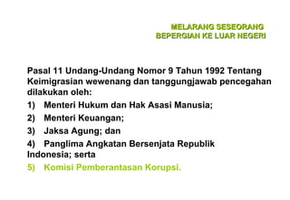 MELARANG SESEORANG
BEPERGIAN KE LUAR NEGERI

Pasal 11 Undang-Undang Nomor 9 Tahun 1992 Tentang
Keimigrasian wewenang dan tanggungjawab pencegahan
dilakukan oleh:
1) Menteri Hukum dan Hak Asasi Manusia;
2) Menteri Keuangan;
3) Jaksa Agung; dan
4) Panglima Angkatan Bersenjata Republik
Indonesia; serta
5) Komisi Pemberantasan Korupsi.

 