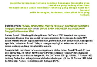 meminta keterangan tentang keadaan keuangan tersangka atau
terdakwa yang sedang diperiksa;
memerintahkan untuk memblokir rekening yang diduga hasil dari
korupsi
milik tersangka, terdakwa, atau pihak lain yang
terkait;

Berdasarkan: FATWA MAHKAMAH AGUNG RI Nomor: KMA/694/RHS/XII/2004
Tanggal 2 Desember 2004 juncto SURAT BANK INDONESIA No.6/659/DPNP/
Tanggal 24 Desember 2004
Bahwa Pasal 12 Undang Undang Nomor 30 Tahun 2002 tersebut merupakan
ketentuan khusus (lex spesialis) yang memberikan kewenangan kepada KPK
dalam melaksanakan tugas penyelidikan, penyidikan, dan penuntutan. Sebagai lex
specialis, ketentuan Pasal 12 dapat mengesampingkan ketentuan - ketentuan
dalam undang-undang yang bersifat umum.
Prosedur izin membuka rahasia sebagaimana diatur dalam Pasal 29 ayat (2) dan
ayat (3) UU No. 31 Tahun 1999 tentang Pemberantasan Tindak Pidana Korupsi
sebagaimana telah diubah dengan UU No. 20 Tahun 2001 jo. UU No. 7 Tahun 1992
tentang Perbankan sebagaimana telah diubah dengan UU No. 10 Tahun 1998 tidak
berlaku bagi Komisi Pemberantasan Korupsi (KPK)

 