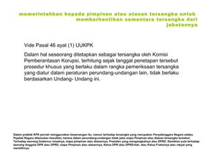memerintahkan kepada pimpinan atau atasan tersangka untuk
memberhentikan sementara tersangka dari
jabatannya

Vide Pasal 46 ayat (1) UUKPK
Dalam hal seseorang ditetapkan sebagai tersangka oleh Komisi
Pemberantasan Korupsi, terhitung sejak tanggal penetapan tersebut
prosedur khusus yang berlaku dalam rangka pemeriksaan tersangka
yang diatur dalam peraturan perundang‑undangan lain, tidak berlaku
berdasarkan Undang‑ Undang ini.

Dalam praktek KPK pernah menggunakan kewenangan itu, namun terhadap tersangka yang merupakan Penyelenggara Negara selaku
Pejabat Negara ditemukan kesulitan, karena dalam perundang-undangan tidak jelas siapa Pimpinan atau Atasan tersangka tersebut.
Terhadap seorang Gubernur misalnya, siapa pimpinan atau atasannya. Presiden yang mengangkatnya atau DPRD. Demikian pula terhadap
seorang Anggota DPR atau DPRD, siapa Pimpinan atau atasannya, Ketua DPR atau DPRD-kah, atau Ketua Fraksinya atau rakyat yang
memilihnya.

 