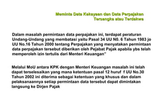 Meminta Data Kekayaan dan Data Perpajakan
Tersangka atau Terdakwa

Dalam masalah permintaan data perpajakan ini, terdapat peraturan
Undang-Undang yang membatasi yaitu Pasal 34 UU N0. 6 Tahun 1983 jo
UU No.16 Tahun 2000 tentang Perpajakan yang menyatakan permintaan
data perpajakan tersebut diberikan oleh Pejabat Pajak apabila ybs telah
memperoleh izin tertulis dari Menteri Keuangan”
Melalui MoU antara KPK dengan Menteri Keuangan masalah ini telah
dapat terselesaikan yang mana ketentuan pasal 12 huruf f UU No.30
Tahun 2002 ini diterima sebagai ketentuan yang khusus dan dalam
pelaksanaannya setiap permintaan data tersebut dapat dimintakan
langsung ke Dirjen Pajak

 