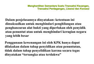 Menghentikan Sementara Suatu Transaksi Keuangan,
Transaksi Perdagangan, Lisensi dan Konsesi

Dalam penjelasannya dinyatakan: ketentuan ini
dimaksudkan untuk menghindari penghilangan atau
penghancuran alat bukti yang diperlukan oleh penyidik
atau penuntut atau untuk menghindari kerugian negara
yang lebih besar
Penggunaan kewenangan ini oleh KPK hanya dapat
dilakukan dalam tahap penyidikan atau penuntutan,
tidak dalam tahap penyelidikan karena secara tegas
dinyatakan “tersangka atau terdakwa”

 