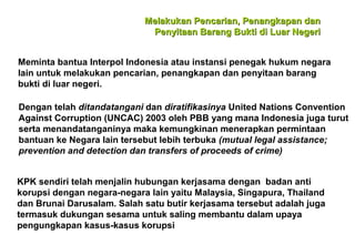 Melakukan Pencarian, Penangkapan dan
Penyitaan Barang Bukti di Luar Negeri
Meminta bantua Interpol Indonesia atau instansi penegak hukum negara
lain untuk melakukan pencarian, penangkapan dan penyitaan barang
bukti di luar negeri.
Dengan telah ditandatangani dan diratifikasinya United Nations Convention
Against Corruption (UNCAC) 2003 oleh PBB yang mana Indonesia juga turut
serta menandatanganinya maka kemungkinan menerapkan permintaan
bantuan ke Negara lain tersebut lebih terbuka (mutual legal assistance;
prevention and detection dan transfers of proceeds of crime)
KPK sendiri telah menjalin hubungan kerjasama dengan badan anti
korupsi dengan negara-negara lain yaitu Malaysia, Singapura, Thailand
dan Brunai Darusalam. Salah satu butir kerjasama tersebut adalah juga
termasuk dukungan sesama untuk saling membantu dalam upaya
pengungkapan kasus-kasus korupsi

 