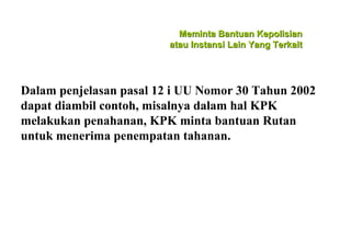 Meminta Bantuan Kepolisian
atau Instansi Lain Yang Terkait

Dalam penjelasan pasal 12 i UU Nomor 30 Tahun 2002
dapat diambil contoh, misalnya dalam hal KPK
melakukan penahanan, KPK minta bantuan Rutan
untuk menerima penempatan tahanan.

 