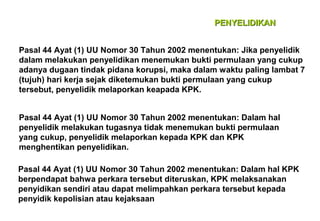 PENYELIDIKAN
Pasal 44 Ayat (1) UU Nomor 30 Tahun 2002 menentukan: Jika penyelidik
dalam melakukan penyelidikan menemukan bukti permulaan yang cukup
adanya dugaan tindak pidana korupsi, maka dalam waktu paling lambat 7
(tujuh) hari kerja sejak diketemukan bukti permulaan yang cukup
tersebut, penyelidik melaporkan keapada KPK.
Pasal 44 Ayat (1) UU Nomor 30 Tahun 2002 menentukan: Dalam hal
penyelidik melakukan tugasnya tidak menemukan bukti permulaan
yang cukup, penyelidik melaporkan kepada KPK dan KPK
menghentikan penyelidikan.
Pasal 44 Ayat (1) UU Nomor 30 Tahun 2002 menentukan: Dalam hal KPK
berpendapat bahwa perkara tersebut diteruskan, KPK melaksanakan
penyidikan sendiri atau dapat melimpahkan perkara tersebut kepada
penyidik kepolisian atau kejaksaan

 
