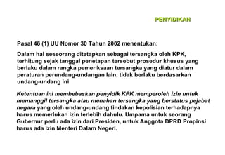 PENYIDIKAN

Pasal 46 (1) UU Nomor 30 Tahun 2002 menentukan:
Dalam hal seseorang ditetapkan sebagai tersangka oleh KPK,
terhitung sejak tanggal penetapan tersebut prosedur khusus yang
berlaku dalam rangka pemeriksaan tersangka yang diatur dalam
peraturan perundang-undangan lain, tidak berlaku berdasarkan
undang-undang ini.
Ketentuan ini membebaskan penyidik KPK memperoleh izin untuk
memanggil tersangka atau menahan tersangka yang berstatus pejabat
negara yang oleh undang-undang tindakan kepolisian terhadapnya
harus memerlukan izin terlebih dahulu. Umpama untuk seorang
Gubernur perlu ada izin dari Presiden, untuk Anggota DPRD Propinsi
harus ada izin Menteri Dalam Negeri.

 