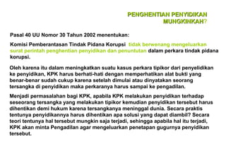 PENGHENTIAN PENYIDIKAN
MUNGKINKAH?
MUNGKINKAH
Pasal 40 UU Nomor 30 Tahun 2002 menentukan:
Komisi Pemberantasan Tindak Pidana Korupsi tidak berwenang mengeluarkan
surat perintah penghentian penyidikan dan penuntutan dalam perkara tindak pidana
korupsi.
Oleh karena itu dalam meningkatkan suatu kasus perkara tipikor dari penyelidikan
ke penyidikan, KPK harus berhati-hati dengan memperhatikan alat bukti yang
benar-benar sudah cukup karena setelah dimulai atau dinyatakan seorang
tersangka di penyidikan maka perkaranya harus sampai ke pengadilan.
Menjadi permasalahan bagi KPK, apabila KPK melakukan penyidikan terhadap
seseorang tersangka yang melakukan tipikor kemudian penyidikan tersebut harus
dihentikan demi hukum karena tersangkanya meninggal dunia. Secara praktis
tentunya penyidikannya harus dihentikan apa solusi yang dapat diambil? Secara
teori tentunya hal tersebut mungkin saja terjadi, sehingga apabila hal itu terjadi,
KPK akan minta Pengadilan agar mengeluarkan penetapan gugurnya penyidikan
tersebut.

 