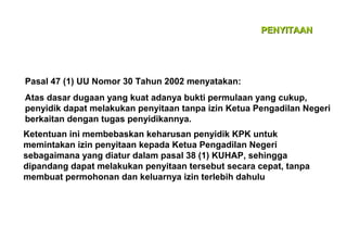 PENYITAAN

Pasal 47 (1) UU Nomor 30 Tahun 2002 menyatakan:
Atas dasar dugaan yang kuat adanya bukti permulaan yang cukup,
penyidik dapat melakukan penyitaan tanpa izin Ketua Pengadilan Negeri
berkaitan dengan tugas penyidikannya.
Ketentuan ini membebaskan keharusan penyidik KPK untuk
memintakan izin penyitaan kepada Ketua Pengadilan Negeri
sebagaimana yang diatur dalam pasal 38 (1) KUHAP, sehingga
dipandang dapat melakukan penyitaan tersebut secara cepat, tanpa
membuat permohonan dan keluarnya izin terlebih dahulu

 