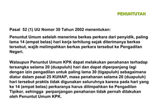 PENUNTUTAN

Pasal 52 (1) UU Nomor 30 Tahun 2002 menentukan:
Penuntut Umum setelah menerima berkas perkara dari penyidik, paling
lama 14 (empat belas) hari kerja terhitung sejak diterimanya berkas
tersebut, wajib melimpahkan berkas perkara tersebut ke Pengadilan
Negeri.
Walaupun Penuntut Umum KPK dapat melakukan penahanan terhadap
tersangka selama 20 (duapuluh) hari dan dapat diperpanjang lagi
dengan izin pengadilan untuk paling lama 30 (tigapuluh) sebagaimana
diatur dalam pasal 25 KUHAP, masa penahanan selama 20 (duapuluh)
hari tersebut praktis tidak digunakan seluruhnya karena pada hari yang
ke 14 (empat belas) perkaranya harus dilimpahkan ke Pengadilan
Tipikor, sehingga perpanjangan penahanan tidak pernah dilakukan
oleh Penuntut Umum KPK.

 