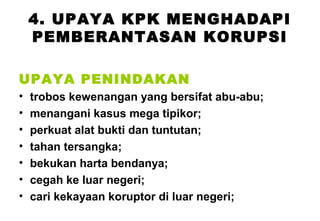 4. UPAYA KPK MENGHADAPI
PEMBERANTASAN KORUPSI
UPAYA PENINDAKAN
•
•
•
•
•
•
•

trobos kewenangan yang bersifat abu-abu;
menangani kasus mega tipikor;
perkuat alat bukti dan tuntutan;
tahan tersangka;
bekukan harta bendanya;
cegah ke luar negeri;
cari kekayaan koruptor di luar negeri;

 