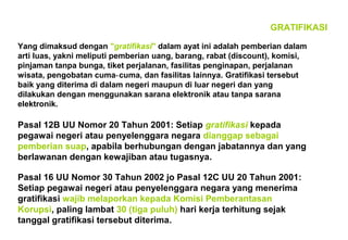 GRATIFIKASI
Yang dimaksud dengan "gratifikasi" dalam ayat ini adalah pemberian dalam
arti luas, yakni meliputi pemberian uang, barang, rabat (discount), komisi,
pinjaman tanpa bunga, tiket perjalanan, fasilitas penginapan, perjalanan
wisata, pengobatan cuma‑ cuma, dan fasilitas lainnya. Gratifikasi tersebut
baik yang diterima di dalam negeri maupun di luar negeri dan yang
dilakukan dengan menggunakan sarana elektronik atau tanpa sarana
elektronik.

Pasal 12B UU Nomor 20 Tahun 2001: Setiap gratifikasi kepada
pegawai negeri atau penyelenggara negara dianggap sebagai
pemberian suap, apabila berhubungan dengan jabatannya dan yang
berlawanan dengan kewajiban atau tugasnya.
Pasal 16 UU Nomor 30 Tahun 2002 jo Pasal 12C UU 20 Tahun 2001:
Setiap pegawai negeri atau penyelenggara negara yang menerima
gratifikasi wajib melaporkan kepada Komisi Pemberantasan
Korupsi, paling lambat 30 (tiga puluh) hari kerja terhitung sejak
tanggal gratifikasi tersebut diterima.

 