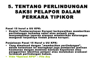 5. TENTANG PERLINDUNGAN
SAKSI PELAPOR DALAM
PERKARA TIPIKOR
Pasal 15 huruf a UU KPK:
• Komisi Pemberantasan Korupsi berkewajiban memberikan
perlindungan terhadap saksi atau pelapor yang
menyampaikan laporan ataupun memberikan keterangan
mengenai terjadinya tindak pidana korupsi.
Penjelasan Pasal 15 Huruf a UU KPK:
• Yang dimaksud dengan " memberikan perlindungan ",
dalam ketentuan ini melingkupi juga pemberian jaminan
keamanan dengan meminta bantuan kepolisian atau
penggantian identitas pelapor atau melakukan evakuasi
termasuk perlindungan hukum.
• Vide “Operasi KPU” – File Ary

 
