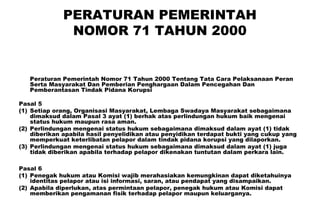 PERATURAN PEMERINTAH
NOMOR 71 TAHUN 2000

Peraturan Pemerintah Nomor 71 Tahun 2000 Tentang Tata Cara Pelaksanaan Peran
Serta Masyarakat Dan Pemberian Penghargaan Dalam Pencegahan Dan
Pemberantasan Tindak Pidana Korupsi
Pasal 5
(1) Setiap orang, Organisasi Masyarakat, Lembaga Swadaya Masyarakat sebagaimana
dimaksud dalam Pasal 3 ayat (1) berhak atas perlindungan hukum baik mengenai
status hukum maupun rasa aman.
(2) Perlindungan mengenai status hukum sebagaimana dimaksud dalam ayat (1) tidak
diberikan apabila hasil penyelidikan atau penyidikan terdapat bukti yang cukup yang
memperkuat keterlibatan pelapor dalam tindak pidana korupsi yang dilaporkan.
(3) Perlindungan mengenai status hukum sebagaimana dimaksud dalam ayat (1) juga
tidak diberikan apabila terhadap pelapor dikenakan tuntutan dalam perkara lain.
Pasal 6
(1) Penegak hukum atau Komisi wajib merahasiakan kemungkinan dapat diketahuinya
identitas pelapor atau isi informasi, saran, atau pendapat yang disampaikan.
(2) Apabila diperlukan, atas permintaan pelapor, penegak hukum atau Komisi dapat
memberikan pengamanan fisik terhadap pelapor maupun keluarganya.

 