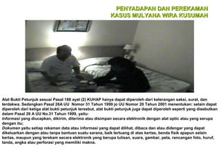 PENYADAPAN DAN PEREKAMAN
KASUS MULYANA WIRA KUSUMAH

Alat Bukti Petunjuk sesuai Pasal 188 ayat (2) KUHAP hanya dapat diperoleh dari keterangan saksi, surat, dan
terdakwa. Sedangkan Pasal 26A UU Nomor 31 Tahun 1999 jo UU Nomor 20 Tahun 2001 menentukan: selain dapat
diperoleh dari ketiga alat bukti petunjuk tersebut, alat bukti petunjuk juga dapat diperoleh seperti yang disebutkan
dalam Pasal 26 A UU No.31 Tahun 1999, yaitu:
Informasi yang diucapkan, dikirim, diterima atau disimpan secara elektronik dengan alat optic atau yang serupa
dengan itu;
Dokumen yaitu setiap rekaman data atau informasi yang dapat dilihat, dibaca dan atau didengar yang dapat
dikeluarkan dengan atau tanpa bantuan suatu sarana, baik tertuang di atas kertas, benda fisik apapun selain
kertas, maupun yang terekam secara elektronik yang berupa tulisan, suara, gambar, peta, rancangan foto, huruf,
tanda, angka atau perforasi yang memiliki makna.

 