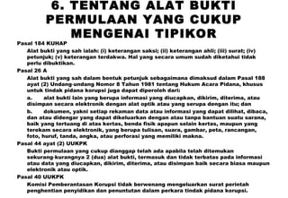 6. TENTANG ALAT BUKTI
PERMULAAN YANG CUKUP
MENGENAI TIPIKOR

Pasal 184 KUHAP
Alat bukti yang sah ialah: (i) keterangan saksi; (ii) keterangan ahli; (iii) surat; (iv)
petunjuk; (v) keterangan terdakwa. Hal yang secara umum sudah diketahui tidak
perlu dibuktikan.
Pasal 26 A
Alat bukti yang sah dalam bentuk petunjuk sebagaimana dimaksud dalam Pasal 188
ayat (2) Undang‑undang Nomor 8 Tahun 1981 tentang Hukum Acara Pidana, khusus
untuk tindak pidana korupsi juga dapat diperoleh dari:
a.
alat bukti lain yang berupa informasi yang diucapkan, dikirim, diterima, atau
disimpan secara elektronik dengan alat optik atau yang serupa dengan itu; dan
b.
dokumen, yakni setiap rekaman data atau informasi yang dapat dilihat, dibaca,
dan atau didengar yang dapat dikeluarkan dengan atau tanpa bantuan suatu sarana,
baik yang tertuang di atas kertas, benda fisik apapun selain kertas, maupun yang
terekam secara elektronik, yang berupa tulisan, suara, gambar, peta, rancangan,
foto, huruf, tanda, angka, atau perforasi yang memiliki makna.
Pasal 44 ayat (2) UUKPK
Bukti permulaan yang cukup dianggap telah ada apabila telah ditemukan
sekurang‑kurangnya 2 (dua) alat bukti, termasuk dan tidak terbatas pada informasi
atau data yang diucapkan, dikirim, diterima, atau disimpan baik secara biasa maupun
elektronik atau optik.
Pasal 40 UUKPK
Komisi Pemberantasan Korupsi tidak berwenang mengeluarkan surat perintah
penghentian penyidikan dan penuntutan dalam perkara tindak pidana korupsi.

 