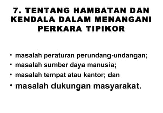 7. TENTANG HAMBATAN DAN
KENDALA DALAM MENANGANI
PERKARA TIPIKOR
• masalah peraturan perundang-undangan;
• masalah sumber daya manusia;
• masalah tempat atau kantor; dan

• masalah dukungan masyarakat.

 