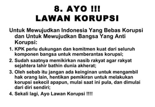 8. AYO !!!
LAWAN KORUPSI
Untuk Mewujudkan Indonesia Yang Bebas Korupsi
dan Untuk Mewujudkan Bangsa Yang Anti
Korupsi:
1. KPK perlu dukungan dan komitmen kuat dari seluruh
komponen bangsa untuk memberantas korupsi;
2. Sudah saatnya memikirkan nasib rakyat agar rakyat
sejahtera lahir bathin dunia akherat;
3. Oleh sebab itu jangan ada keinginan untuk mengambil
hak orang lain, hentikan pemikiran untuk melakukan
korupsi sekecil apapun, mulai saat ini pula, dan dimulai
dari diri sendiri;
4. Sekali lagi, Ayo Lawan Korupsi !!!!

 