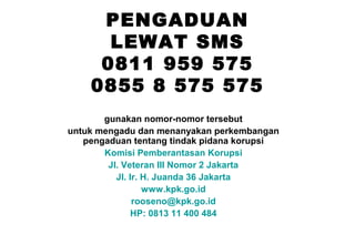 PENGADUAN
LEWAT SMS
0811 959 575
0855 8 575 575
gunakan nomor-nomor tersebut
untuk mengadu dan menanyakan perkembangan
pengaduan tentang tindak pidana korupsi
Komisi Pemberantasan Korupsi
Jl. Veteran III Nomor 2 Jakarta
Jl. Ir. H. Juanda 36 Jakarta
www.kpk.go.id
rooseno@kpk.go.id
HP: 0813 11 400 484

 