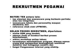 REKRUITMEN PEGAWAI
MATERI TES antara lain:
•
•
•

tes simulasi dan wawancara yang berbasis perilaku
atau tes integritas;
wawancara teknis dan personality maupun
akademis; dan
reference chek oleh LPPM/DDI.

SELAIN PROSES REKRUTMEN, diperlukan:
•
•
•
•
•

sistim SDM yang handal;
adanya Code of Conduct berikut proses
internalisasi;
ethics workshop setiap tahun;
tersedianya whistleblower program, dimana semua
orang bisa melaporkan kemungkinan unethical
behavior dari koleganya sendiri; dan
fungsi Pengawasan Internal yang efektip.

 