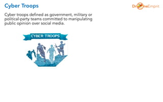 Cyber Troops
Cyber troops defined as government, military or
political-party teams committed to manipulating
public opinion over social media.
 