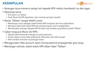 KESIMPULAN
• Serangan terus-menerus setiap hari kepada KPK melalui bombardir isu dan tagar.
• Narasinya sama:
• Entri point: isu Taliban.
• Goal: Revisi UU KPK diperlukan, dan mendukung Capim terpilih.
• Narasi ‘Taliban’ sangat efektif untuk:
• Membangun opini sebagian publik bahwa KPK diragukan dan harus dibersihkan.
• Membuat sibuk tokoh-tokoh KPK dan pendukungnya untuk mengklarifikasi.
• Memfokuskan serangan kepada KPK ke dalam satu karakter yang dibenci publik ‘Taliban’.
• Cyber troop pro Revisi UU KPK:
• Operasi lebih terkoordinir dengan isu yang terencana.
• Konten seperti meme lebih profesional, berkualitas, dan lebih banyak.
• Aktif memberi komentar di postingan lawan.
• Menggunakan fake account, spam (computational propaganda), give away.
• Mentarget individu: tokoh-tokoh KPK diberi label ‘Taliban’.
 