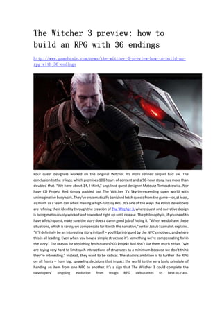 The Witcher 3 preview: how to 
build an RPG with 36 endings 
http://www.gamebasin.com/news/the-witcher-3-preview-how-to-build-an-rpg- 
with-36-endings 
Four quest designers worked on the original Witcher. Its more refined sequel had six. The 
conclusion to the trilogy, which promises 100 hours of content and a 50‐hour story, has more than 
doubled that. “We have about 14, I think,” says lead quest designer Mateusz Tomaszkiewicz. Nor 
have CD Projekt Red simply padded out The Witcher 3’s Skyrim‐exceeding open world with 
unimaginative busywork. They’ve systematically banished fetch quests from the game—or, at least, 
as much as a team can when making a high‐fantasy RPG. It’s one of the ways the Polish developers 
are refining their identity through the creation of The Witcher 3, where quest and narrative design 
is being meticulously worked and reworked right up until release. The philosophy is, if you need to 
have a fetch quest, make sure the story does a damn good job of hiding it. “When we do have these 
situations, which is rarely, we compensate for it with the narrative,” writer Jakub Szamalek explains. 
“It’ll definitely be an interesting story in itself – you’ll be intrigued by the NPC’s motives, and where 
this is all leading. Even when you have a simple structure it’s something we’re compensating for in 
the story.” The reason for abolishing fetch quests? CD Projekt Red don’t like them much either. “We 
are trying very hard to limit such interactions of structures to a minimum because we don’t think 
they’re interesting.” Instead, they want to be radical. The studio’s ambition is to further the RPG 
on all fronts – from big, sprawling decisions that impact the world to the very basic principle of 
handing an item from one NPC to another. It’s a sign that The Witcher 3 could complete the 
developers’ ongoing evolution from rough RPG debutantes to best‐in‐class. 
 