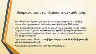 Βιωματιςμόσ ςτα πλαύςια τησ εκμϊθηςησ
• Στο πλαύςιο τησ δρϊςησ για την εξοικεύωςη με το ϋργο του Καβϊφη,
οργανώθηκε μορφωτικό επύςκεψη ςτην Ακαδημύα Πλϊτωνοσ

• Εκεύ, πραγματοποιόθηκαν-με τη ςυμβολό του Ιδρύματοσ Ωνϊςη (Στϋγη
Γραμμϊτων και Τεχνών)- workshops και προβολό μικρών ταινιών από
ςύγχρονουσ δημιουργούσ που βαςύςτηκαν ςτο διαχρονικό ϋργο του
Αλεξανδρινού ποιητό

• Περιττό να αναφερθεύ ότι η επαφό με το ϋργο του Κ.Π. Καβϊφη υπόρξε
γόνιμη και δημιουργικό.

• Αναλυτικότερα, τϋθηκαν οι εξόσ προβληματιςμού:

 