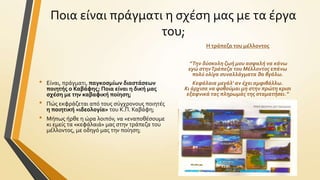 Ποια εύναι πρϊγματι η ςχϋςη μασ με τα ϋργα
του;
H τρϊπεζα του μϋλλοντοσ

•

•
•

”Την δύςκολη ζωή μου αςφαλή να κάνω
εγώ ςτην Τράπεζα του Μέλλοντοσ επάνω
πολύ ολίγα ςυναλλάγματα θα βγάλω.

Εύναι, πρϊγματι, παγκοςμύων διαςτϊςεων
ποιητόσ ο Καβϊφησ; Ποια εύναι η δικό μασ
ςχϋςη με την καβαφικό πούηςη;

Πώσ εκφρϊζεται από τουσ ςύγχρονουσ ποιητϋσ
η ποιητικό «ιδεολογύα» του Κ.Π. Καβϊφη;
Μόπωσ όρθε η ώρα λοιπόν, να «εναποθϋςουμε
κι εμεύσ τα «κεφϊλαιϊ» μασ ςτην τρϊπεζα του
μϋλλοντοσ, με οδηγό μασ την πούηςη;

Κεφάλαια μεγάλ’ αν έχει αμφιβάλλω.
Κι άρχιςα να φοβούμαι μη ςτην πρώτη κριςι
εξαφνικά τασ πληρωμάσ τησ ςταματήςει.”

 