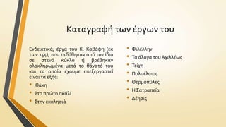 Καταγραφό των ϋργων του
Ενδεικτικϊ, ϋργα του Κ. Καβϊφη (εκ
των 154), που εκδόθηκαν από τον ύδιο
ςε ςτενό κύκλο ό βρϋθηκαν
ολοκληρωμϋνα μετϊ το θϊνατό του
και τα οπούα ϋχουμε επεξεργαςτεύ
εύναι τα εξόσ:

•
•
•

Ιθϊκη
Στο πρώτο ςκαλύ
Στην εκκληςιϊ

•
•
•
•
•
•
•

Φιλϋλλην
Τα ϊλογα του Αχιλλϋωσ
Τεύχη
Πολυϋλαιοσ
Θερμοπύλεσ
Η Σατραπεύα
Δϋηςισ

 