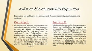 Ανϊλυςη δύο ςημαντικών ϋργων του
Στα πλαίςια του μαθήματοσ τησ Νεοελληνικήσ Γραμματείασ επεξεργαςτήκαμε τα εξήσ
ποιήματα:

Όςο μπορεύσ
•

Το πούημα αυτό αποδύδει, περιςςότερο από
οποιοδόποτε ϊλλο, τισ ςκϋψεισ του ποιητό για
το πώσ θα πρϋπει οι ϊνθρωποι να
αντιμετωπύζουν τη ζωό τουσ, ώςτε να
μπορϋςουν
να
διαφυλϊξουν
τον
αυτοςεβαςμό και την αξιοπρϋπειϊ τουσ.
Λϋει ϊλλωςτε ο ποιητόσ, ότι κι αν δεν μπορεύσ
να κϊνεισ τη ζωό ςου όπωσ τη θϋλεισ,
τουλϊχιςτον προςπϊθηςε -όςο μπορεύσ- να
μην την εξευτελύζεισ μεσ ςτη ςυνϊφεια του
κόςμου.

•

Στα 200 π.Χ.
Ο Καβϊφησ εδώ, αν και δια βύου εκτιμούςε τη
δρϊςη του Αλεξϊνδρου, δε δϋχεται την
αγνωμοςύνη που τόςο ςυχνό εύναι ςτουσ
ανθρώπουσ όςων αναφορϊ την ιςτορύα.
Όπωσ ο Αλϋξανδροσ υποβαθμύζει τουσ
Σπαρτιϊτεσ με το «πλην Λακεδαιμονύων»,
ϋτςι και πολλού ϊνθρωποι εμφανύζονται εύτε
από ϊγνοια τησ ιςτορύασ τουσ εύτε από
αχαριςτύα ν’ αδιαφορούν και να μην
εκφρϊζουν την προςόκουςα εκτύμηςη για
την πολύτιμη προςφορϊ των προγόνων
τουσ.

 