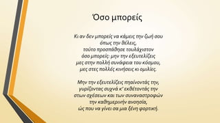 Όςο μπορεύσ
Κι αν δεν μπορείσ να κάμεισ την ζωή ςου
όπωσ την θέλεισ,
τούτο προςπάθηςε τουλάχιςτον
όςο μπορείσ: μην την εξευτελίζεισ
μεσ ςτην πολλή ςυνάφεια του κόςμου,
μεσ ςτεσ πολλέσ κινήςεισ κι ομιλίεσ.
Μην την εξευτελίζεισ πηαίνοντάσ την,
γυρίζοντασ ςυχνά κ’ εκθέτοντάσ την
ςτων ςχέςεων και των ςυναναςτροφών
την καθημερινήν ανοηςία,
ώσ που να γίνει ςα μια ξένη φορτική.

 