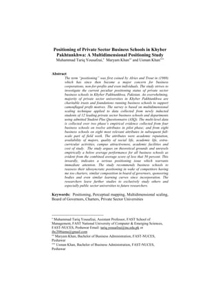 Positioning of Private Sector Business Schools in Khyber
Pakhtunkhwa: A Multidimensional Positioning Study
Muhammad Tariq Yousafzai,∗
Maryam Khan∗∗
and Usman Khan∗∗∗
Abstract
The term “positioning” was first coined by Alries and Trout in (1969)
which has since then become a major concern for business
corporations, non-for-profits and even individuals. The study strives to
investigate the current peculiar positioning status of private sector
business schools in Khyber Pakhtunkhwa, Pakistan. An overwhelming,
majority of private sector universities in Khyber Pakhtunkhwa are
charitable trusts and foundations running business schools to support
camouflaged profit motives. The survey is based on multidimensional
scaling technique applied to data collected from newly inducted
students of 12 leading private sector business schools and departments
using admitted Student Plus Questionnaire (ASQ). The multi-level data
is collected over two phase’s empirical evidence collected from four
business schools on twelve attributes in pilot phase; and from eight
business schools on eight most relevant attributes in subsequent full-
scale part of field work. The attributes were academic reputation,
availability of majors, quality of social life, academic life, extra-
curricular activities, campus attractiveness, academic facilities and
cost of study. The study argues on theoretical grounds and unravels
empirically a below average performance for all business schools as
evident from the combined average score of less that 50 percent. This
inwardly, indicates a serious positioning issue which warrants
immediate attention. The study recommends business schools to
reassess their idiosyncratic positioning in wake of competitors having
me too charters, similar composition in board of governors, sponsoring
bodies and even similar learning curves since incorporation. The
researchers leave further studies to exclusively study others and
especially public sector universities to future researchers.
Keywords: Positioning, Perceptual mapping, Multidimensional scaling,
Board of Governors, Charters, Private Sector Universities
∗
Muhammad Tariq Yousafzai, Assistant Professor, FAST School of
Management, FAST National University of Computer & Emerging Sciences,
FAST-NUCES, Peshawar Email: tariq.yousafzai@nu.edu.pk or
ibc208tamu@gmail.com
∗∗
Maryam Khan, Bachelor of Business Administration, FAST-NUCES,
Peshawar
∗∗∗
Usman Khan, Bachelor of Business Administration, FAST-NUCES,
Peshawar
 