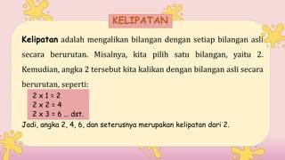 Kelipatan adalah mengalikan bilangan dengan setiap bilangan asli
secara berurutan. Misalnya, kita pilih satu bilangan, yaitu 2.
Kemudian, angka 2 tersebut kita kalikan dengan bilangan asli secara
berurutan, seperti:
2 x 1 = 2
2 x 2 = 4
2 x 3 = 6 … dst.
Jadi, angka 2, 4, 6, dan seterusnya merupakan kelipatan dari 2.
KELIPATAN
 