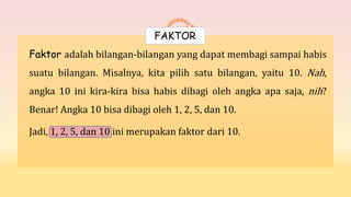 Faktor adalah bilangan-bilangan yang dapat membagi sampai habis
suatu bilangan. Misalnya, kita pilih satu bilangan, yaitu 10. Nah,
angka 10 ini kira-kira bisa habis dibagi oleh angka apa saja, nih?
Benar! Angka 10 bisa dibagi oleh 1, 2, 5, dan 10.
Jadi, 1, 2, 5, dan 10 ini merupakan faktor dari 10.
FAKTOR
 