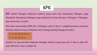 KPK adalah bilangan kelipatan terkecil yang sama dari banyaknya bilangan yang
dimaksud. Banyaknya bilangan yang dimaksud ini bisa berupa 2 bilangan, 3 bilangan,
dan seterusnya. Contoh:
Kita akan menentukan KPK dari 2 bilangan, yaitu 5 dan 6. Langkah pertama yang kita
lakukan adalah mencari kelipatan dari masing-masing bilangan tersebut.
5 = 5, 10, 15, 20, 25, 30, …
6 = 6, 12, 18, 24, 30, ...
Setelah itu, kita peroleh kelipatan bilangan terkecil yang sama dari 5 dan 6, yaitu 30.
Jadi, KPK dari 5 dan 6 adalah 30.
KPK
 