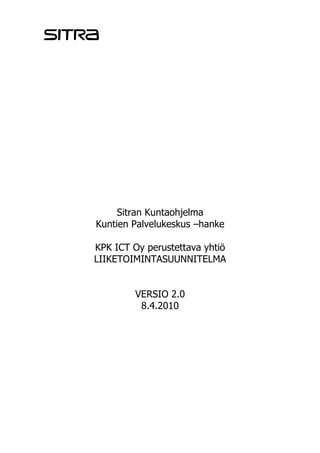 Sitran Kuntaohjelma
Kuntien Palvelukeskus –hanke

KPK ICT Oy perustettava yhtiö
LIIKETOIMINTASUUNNITELMA


         VERSIO 2.0
          8.4.2010
 