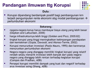10
Pandangan ilmuwan ttg Korupsi
Dulu :
 Korupsi dipandang berdampak positif bagi pembangunan krn
terjadi pengumpulan rente ekonomi sbg modal pembangunan 
pertumbuhan ekonomi
Sekarang :
 negara-negara korup harus membayar biaya utang yang lebih besar
(Depken and Lafountain, 2006)
 harga infrastrukturnya lebih tinggi (Golden and Picci, 2005:62)
 tingkat korupsi yang tinggi meningkatkan ketimpangan pendapatan
dan kemiskinan (Gupta, Davoodi, and Alonso-Terme, 2002)
 Korupsi menurunkan investasi (Paolo Mauro, 1995) dan karenanya
menurunkan pertumbuhan ekonomi
 Negara-negara yang dianggap memiliki tingkat korupsi yang relatif
rendah selalu menarik investasi lebih banyak dari pada negara-
negara yang dianggap lebih rentan terhadap kegiatan korupsi
(Campos dan Pradhan, ADB)
 Persepsi korupsi memiliki dampak yang kuat dan negatif terhadap
arus investasi asing (Shang, ADB)
 