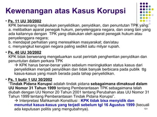 101
Kewenangan atas Kasus Korupsi
• Ps. 11 UU 30/2002
KPK berwenang melakukan penyelidikan, penyidikan, dan penuntutan TPK yang:
a. melibatkan aparat penegak hukum, penyelenggara negara, dan orang lain yang
ada kaitannya dengan TPK yang dilakukan oleh aparat penegak hukum atau
penyelenggara negara;
b. mendapat perhatian yang meresahkan masyarakat; dan/atau
c. menyangkut kerugian negara paling sedikit satu milyar rupiah.
• Ps. 40 UU 30/2002
KPK tidak berwenang mengeluarkan surat perintah penghentian penyidikan dan
penuntutan dalam perkara TPK
 KPK harus benar-benar yakin sebelum meningkatkan status kasus dari
penyelidikan menjadi penyidikan dan tidak banyak berbicara pada publik ttg
kasus-kasus yang masih berada pada tahap penyelidikan.
• Ps. 1 butir 1 UU 30/2002
“Tindak Pidana Korupsi adalah tindak pidana sebagaimana dimaksud dalam
UU Nomor 31 Tahun 1999 tentang Pemberantasan TPK sebagaimana telah
diubah dengan UU Nomor 20 Tahun 2001 tentang Perubahan atas UU Nomor 31
Tahun 1999 tentang Pemberantasan Tindak Pidana Korupsi”.
 Interpretasi Mahkamah Konstitusi : KPK tidak bisa menyidik dan
menuntut kasus-kasus yang terjadi sebelum tgl 16 Agustus 1999 (kecuali
ada keputusan politis yang mengubahnya).
 