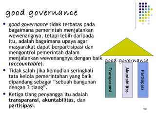 102
 good governance tidak terbatas pada
bagaimana pemerintah menjalankan
wewenangnya, tetapi lebih daripada
itu, adalah bagaimana upaya agar
masyarakat dapat berpartisipasi dan
mengontrol pemerintah dalam
menjalankan wewenangnya dengan baik
(accountable).
 Tidak salah jika kemudian seringkali
tata kelola pemerintahan yang baik
dipandang sebagai “sebuah bangunan
dengan 3 tiang”.
 Ketiga tiang penyangga itu adalah
transparansi, akuntabilitas, dan
partisipasi. Transparansi
Akuntabilitas
Partisipasi
good governance
good governance
 
