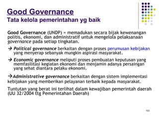 103
Good Governance
Tata kelola pemerintahan yg baik
• Good Governance (UNDP) = memadukan secara bijak kewenangan
politis, ekonomi, dan administratif untuk mengelola pelaksanaan
governance pada setiap tingkatan.
 Political governance berkaitan dengan proses perumusan kebijakan
yang menyerap sebanyak mungkin aspirasi masyarakat.
 Economic governance meliputi proses pembuatan keputusan yang
memfasilitasi kegiatan ekonomi dan menjamin adanya persaingan
yang sehat diantara pelaku ekonomi.
 Administrative governance berkaitan dengan sistem implementasi
kebijakan yang memberikan pelayanan terbaik kepada masyarakat.
• Tuntutan yang berat ini terlihat dalam kewajiban pemerintah daerah
(UU 32/2004 ttg Pemerintahan Daerah)
 